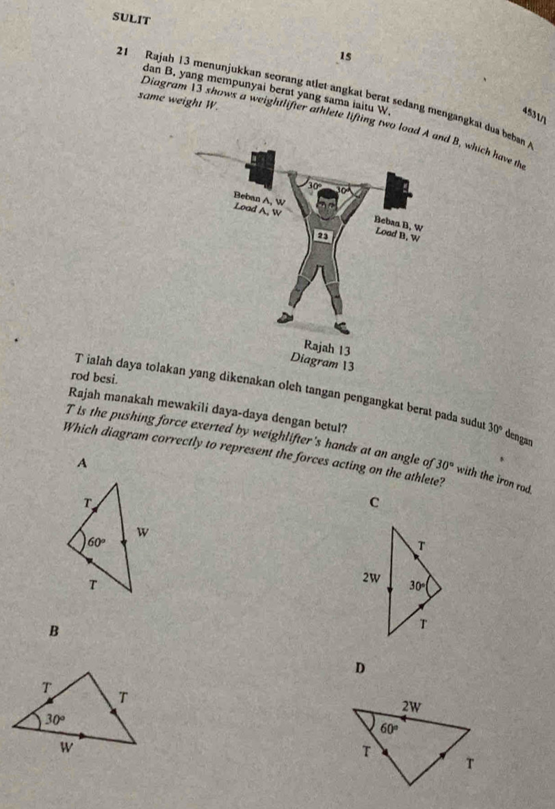 SULIT
1s
dan B. yang mempunyai berat yang sama iaitu W.
21 Rajah 13 menunjukkan seorang atlet angkat berat sedang mengangkat dua beban A
same weight W.
4531/1
Diagram 13 shows a weightlifter athlete lifting two loa B, which have th
rod besi.
T ialah daya tola dikenakan oleh tangan pengangkat berat pada sudu 30°
Rajah manakah mewakili daya-daya dengan betul?
dengan
T is the pushing force exerted by weighlifter's hands at an angle of 30° with the iron rod.
Which diagram correctly to represent the forces acting on the athlete?
A
C
B
D