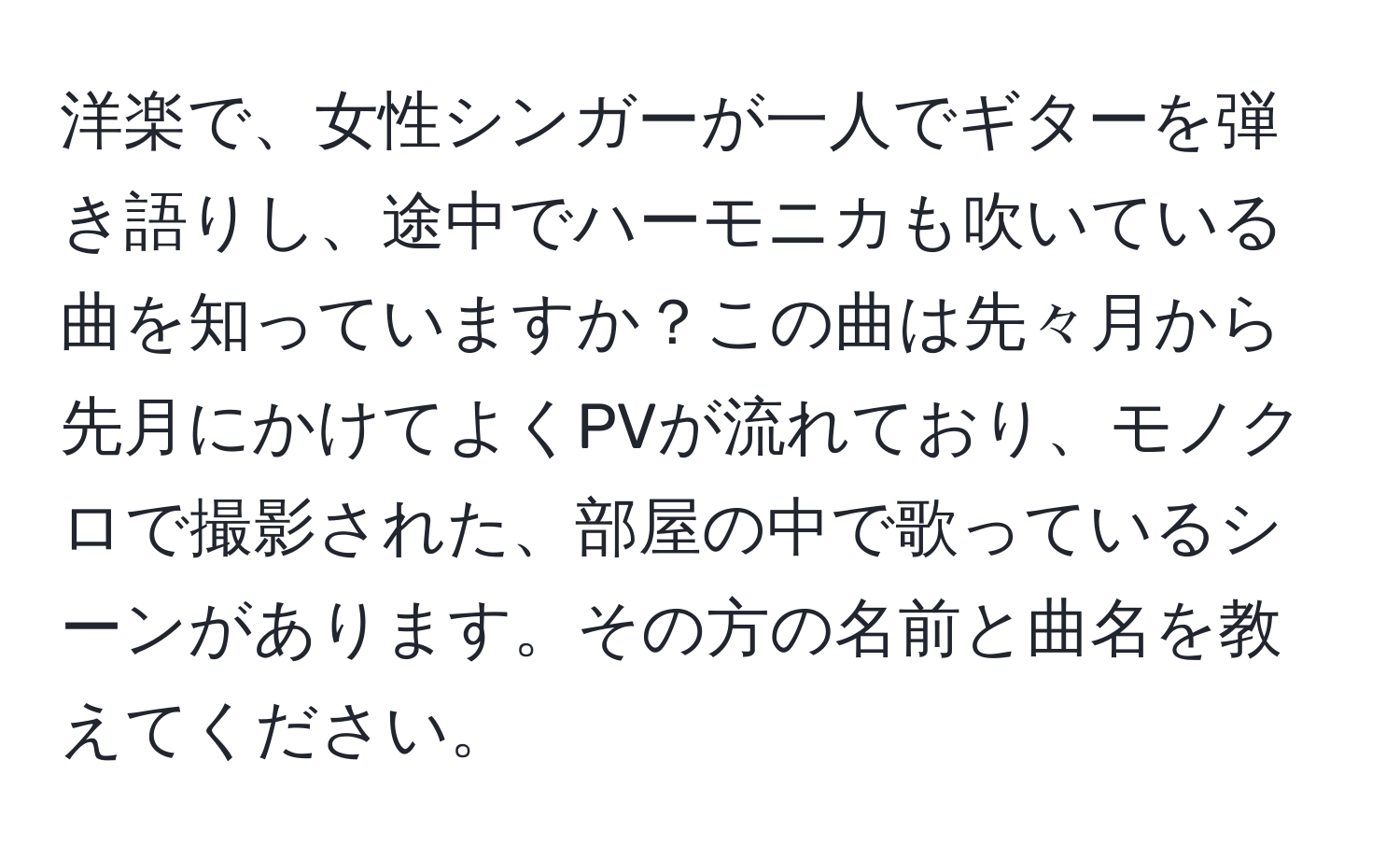 洋楽で、女性シンガーが一人でギターを弾き語りし、途中でハーモニカも吹いている曲を知っていますか？この曲は先々月から先月にかけてよくPVが流れており、モノクロで撮影された、部屋の中で歌っているシーンがあります。その方の名前と曲名を教えてください。