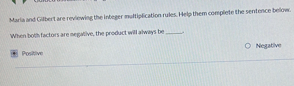 Maria and Gilbert are reviewing the integer multiplication rules. Help them complete the sentence below.
When both factors are negative, the product will always be _.
Negative
Positive