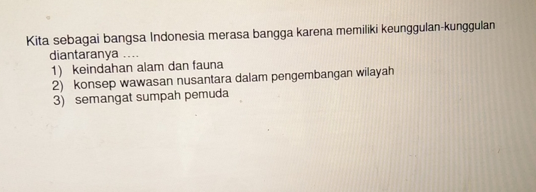 Kita sebagai bangsa Indonesia merasa bangga karena memiliki keunggulan-kunggulan
diantaranya ....
1) keindahan alam dan fauna
2) konsep wawasan nusantara dalam pengembangan wilayah
3) semangat sumpah pemuda