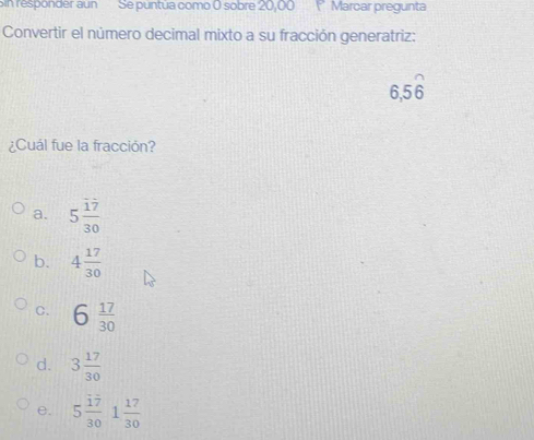 Sin responder aun Se puntúa como 0 sobre 20,00 (° Marcar pregunta
Convertir el número decimal mixto a su fracción generatriz:
6, 56
¿Cuál fue la fracción?
a. 5 17/30 
b. 4 17/30 
C. 6 17/30 
d. 3 17/30 
e. 5 17/30   17/30 