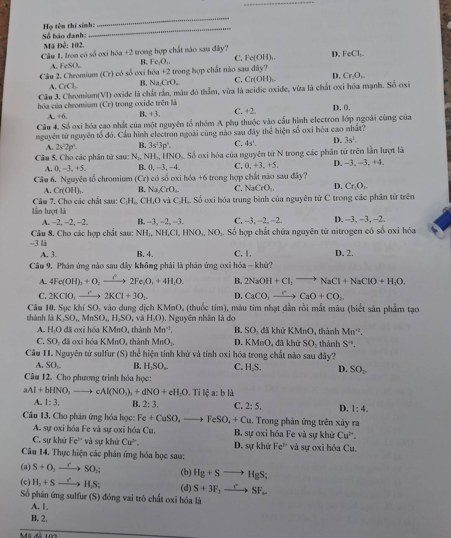 Họ tên thí sinh:
_
Số báo danh:
Mã Đề: 102.
Câu 1. Iron có số oxi hóa +2 trong hợp chất nào sau đây?
A. FeSO_4.
B. Fe₂O₃.
C. Fe(OH)_3.
D. FeCl_3.
Câu 2. Chromium (Cr) có số oxi hóa +2 trong hợp chất nào sau đây?
A. CrCl_2. B. Na₂CrO₄. C. Cr(OH)_3.
D. Cr_2O_3.
Câu 3. Chromium(VI) oxide là chất rắn, màu đỏ thẫm, vừa là acidic oxide, vừa là chất oxi hóa mạnh. Shat O oxi
hóa của chromium (Cr) trong oxide trên là D. 0.
A. +6. B. +3.
C. +2.
Câu 4. Số oxi hóa cao nhất của một nguyên tố nhóm A phụ thuộc vào cấu hình electron lớp ngoài cùng của
nguyên tử nguyên tố đó. Cấu hình electron ngoài cùng nào sau đây thể hiện số oxi hóa cao nhất?
C.
A. 2s^22p^6. B. 3s^23p^5. 4s^1.
D. 3s^2.
Câu 5. Cho các phân tử sau: N_2,NH_3,HNO_3 9. Số oxi hóa của nguyên tử N trong các phân tử trên lần lượt là
A. 0, −3, +5. B. 0, −3, -4. D. -3, −3, +4.
C. 0,+3,+5.
Câu 6. Nguyên tố chromium (Cr) có số oxi hóa +6 trong hợp chất nào sau đây?
A. Cr(OH)_3 B. Na_2CrO_4. C. NaCrO_2.
D. Cr_2O_3.
Câu 7. Cho các chất sau: C_2H_6,CH_4O vaC_2H L. Số oxi hóa trung bình của nguyên tử C trong các phân tử trên
lần lượt là
A. −2, −2, −2. B. −3, −2, -3. C. −3, −2, −2. D. -3, -3, -2.
Câu 8. Cho các hợp chất sau: NH_3,NH_4Cl,HNO_3,NO_2. Số hợp chất chứa nguyên tử nitrogen có số oxi hóa
-3 là
A. 3. B. 4. C. 1. D. 2.
Câu 9. Phản ứng nào sau đây không phải là phản ứng oxi hóa - khử?
A. 4Fe(OH)_2+O_2xrightarrow t^02Fe_2O_3+4H_2O.
B. 2NaOH+Cl_2to NaCl+NaClO+H_2O.
C. 2KClO_3xrightarrow e°2KCl+3O_2. D. CaCO_3xrightarrow t°CaO+CO_2.
Câu 10. Sục khí SO vào dung dịch KM ln O 4 (thuốc tím), màu tím nhạt dần rồi mất màu (biết sản phẩm tạo
thành là K_2SO_4,MnSO_4,H_2SO_4 và H_2O). Nguyên nhân là do
A. H_2O đã oxi hóa KMnO₄ thành Mn^(+2). B. SO_2 đã khử KMnO₄ thành Mn^(+2).
C. SO_2 đã oxi hóa KMnO, thành MnO_2. D. KMnO₄ đã khử SO_2 thành S^(+6).
Câu 11. Nguyên tử sulfur * (S) thể hiện tính khử và tính oxi hóa trong chất nào sau đây?
A. SO_3. B. H_2SO_4. C. H_2S. D. SO_2.
Câu 12. Cho phương trình hóa học:
aAl+bHNO_3to cAl(NO_3)_3+dNO+eH_2O. Tỉ lệ a: b là
A. 1:3. B. 2:3. C. 2:5. D. 1:4.
Câu 13. Cho phản ứng hóa học: Fe+CuSO_4to FeSO_4+Cu. Trong phản ứng trên xảy ra
A. sự oxi hóa Fe và sự oxi hóa Cu. B. sự oxi hóa Fe và sự khử Cu^(2+).
C. sự khử Fe^(2+) và sự khử Cu^(2+). D. sự khử Fe^(2+) và sự oxi hóa Cu.
Câu 14. Thực hiện các phản ứng hóa học sau:
(a) S+O_2xrightarrow I°SO_2;
(b) Hg+Sto HgS;
(c) H_2+Sxrightarrow t''H_2S;
(d) S+3F_2xrightarrow t°SF_6.
Số phản ứng sulfur (S) đóng vai trò chất oxi hóa là
A. 1.
B. 2.
Mã