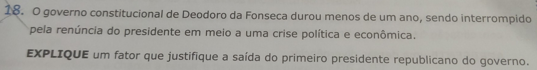 governo constitucional de Deodoro da Fonseca durou menos de um ano, sendo interrompido 
pela renúncia do presidente em meio a uma crise política e econômica. 
EXPLIQUE um fator que justifique a saída do primeiro presidente republicano do governo.