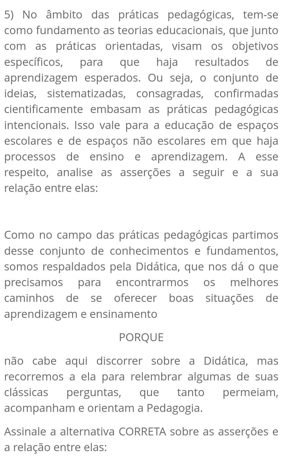 No âmbito das práticas pedagógicas, tem-se 
como fundamento as teorias educacionais, que junto 
com as práticas orientadas, visam os objetivos 
específicos, para que haja resultados de 
aprendizagem esperados. Ou seja, o conjunto de 
ideias, sistematizadas, consagradas, confirmadas 
cientificamente embasam as práticas pedagógicas 
intencionais. Isso vale para a educação de espaços 
escolares e de espaços não escolares em que haja 
processos de ensino e aprendizagem. A esse 
respeito, analise as asserções a seguir e a sua 
relação entre elas: 
Como no campo das práticas pedagógicas partimos 
desse conjunto de conhecimentos e fundamentos, 
somos respaldados pela Didática, que nos dá o que 
precisamos para encontrarmos os melhores 
caminhos de se oferecer boas situações de 
aprendizagem e ensinamento 
PORQUE 
não cabe aqui discorrer sobre a Didática, mas 
recorremos a ela para relembrar algumas de suas 
clássicas perguntas, que tanto permeiam, 
acompanham e orientam a Pedagogia. 
Assinale a alternativa CORRETA sobre as asserções e 
a relação entre elas: