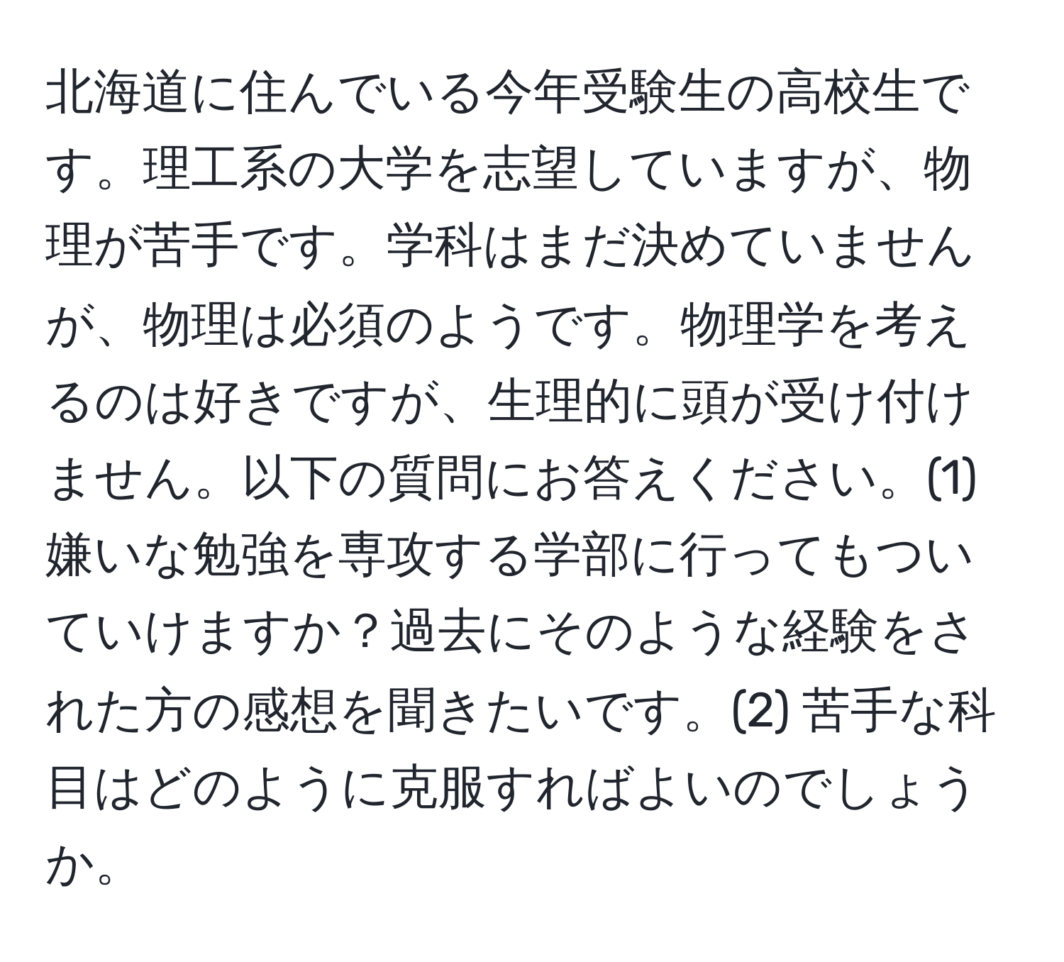 北海道に住んでいる今年受験生の高校生です。理工系の大学を志望していますが、物理が苦手です。学科はまだ決めていませんが、物理は必須のようです。物理学を考えるのは好きですが、生理的に頭が受け付けません。以下の質問にお答えください。(1) 嫌いな勉強を専攻する学部に行ってもついていけますか？過去にそのような経験をされた方の感想を聞きたいです。(2) 苦手な科目はどのように克服すればよいのでしょうか。