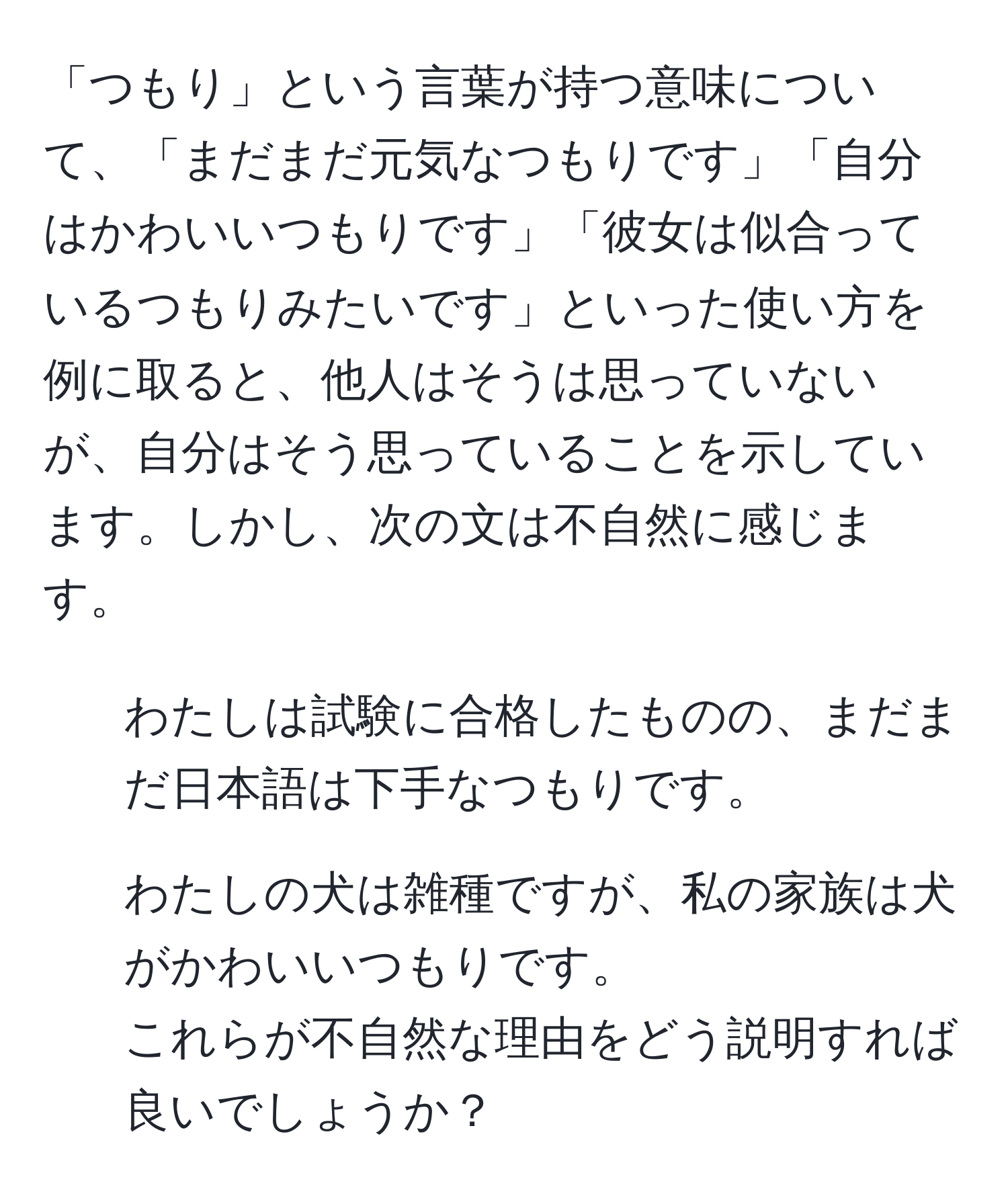 「つもり」という言葉が持つ意味について、「まだまだ元気なつもりです」「自分はかわいいつもりです」「彼女は似合っているつもりみたいです」といった使い方を例に取ると、他人はそうは思っていないが、自分はそう思っていることを示しています。しかし、次の文は不自然に感じます。  
1. わたしは試験に合格したものの、まだまだ日本語は下手なつもりです。  
2. わたしの犬は雑種ですが、私の家族は犬がかわいいつもりです。  
これらが不自然な理由をどう説明すれば良いでしょうか？