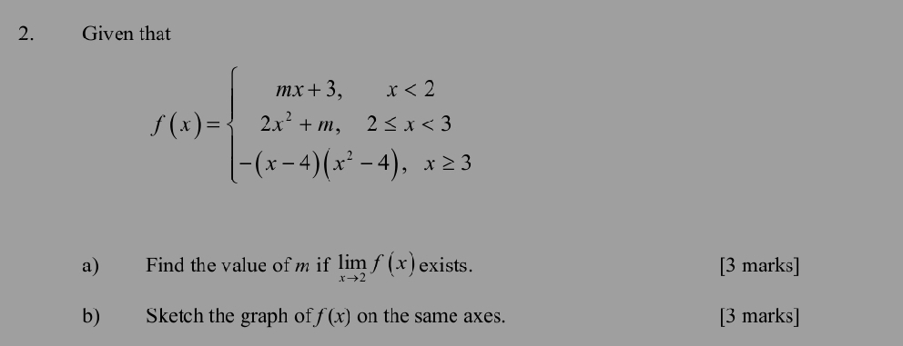 Given that
f(x)=beginarrayl mx+3,x<2 2x^2+m,2≤ x<3 -(x-4)(x^2-4),x≥ 3endarray.
a) Find the value of m if limlimits _xto 2f(x) exists. [3 marks]
b) Sketch the graph of f(x) on the same axes. [3 marks]