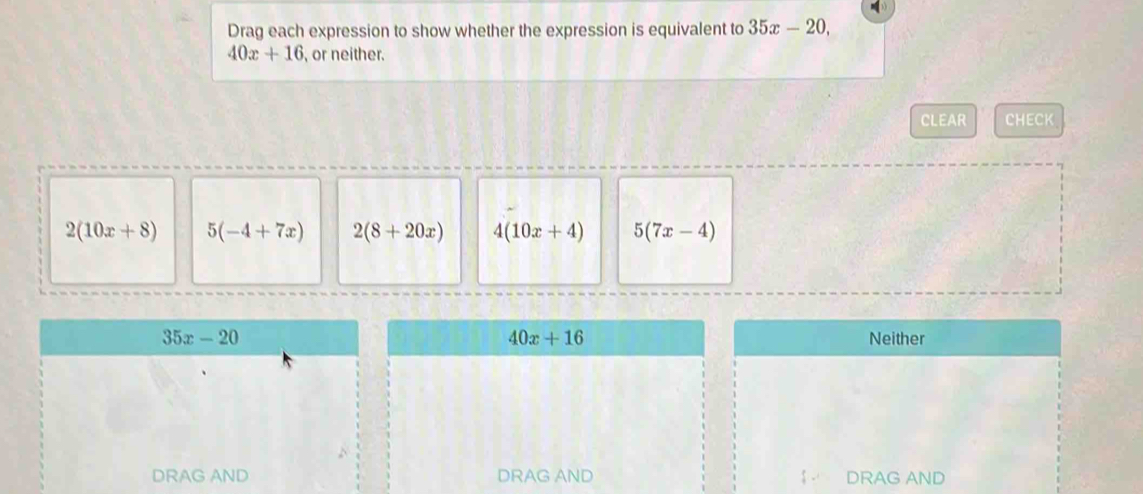 Drag each expression to show whether the expression is equivalent to 35x-20,
40x+16 , or neither.
CLEAR CHECK
2(10x+8) 5(-4+7x) 2(8+20x) 4(10x+4) 5(7x-4)
40x+16
35x-20 Neither
DRAG AND DRAG AND DRAG AND