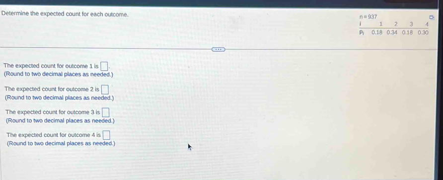Determine the expected count for each outcome.
The expected count for outcome 1 is □ .
(Round to two decimal places as needed.)
The expected count for outcome 2 is □
(Round to two decimal places as needed.)
The expected count for outcome 3 is □
(Round to two decimal places as needed.)
The expected count for outcome 4 is □
(Round to two decimal places as needed.)
