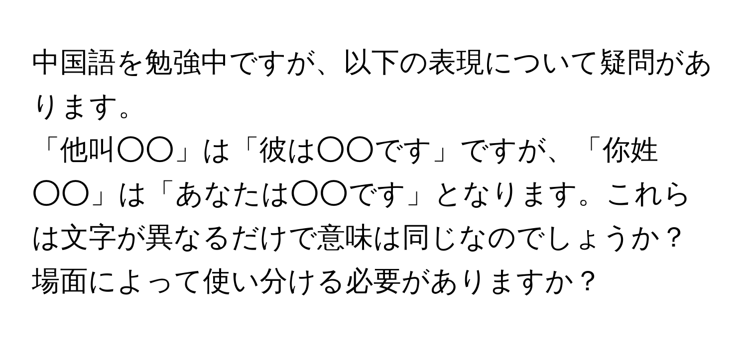 中国語を勉強中ですが、以下の表現について疑問があります。  
「他叫○○」は「彼は○○です」ですが、「你姓○○」は「あなたは○○です」となります。これらは文字が異なるだけで意味は同じなのでしょうか？場面によって使い分ける必要がありますか？