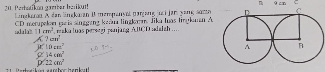 Perhatikan gambar berikut! B 9 cm C
Lingkaran A dan lingkaran B mempunyai panjang jari-jari yang sama. 
CD merupakan garis singgung kedua lingkaran. Jika luas lingkaran A
adalah 11cm^2 , maka luas persegi panjang ABCD adalah ....
A. 7cm^2
B. 10cm^2
C. 14cm^2
D. 22cm^2
21 Perbatikan gambar berikut!