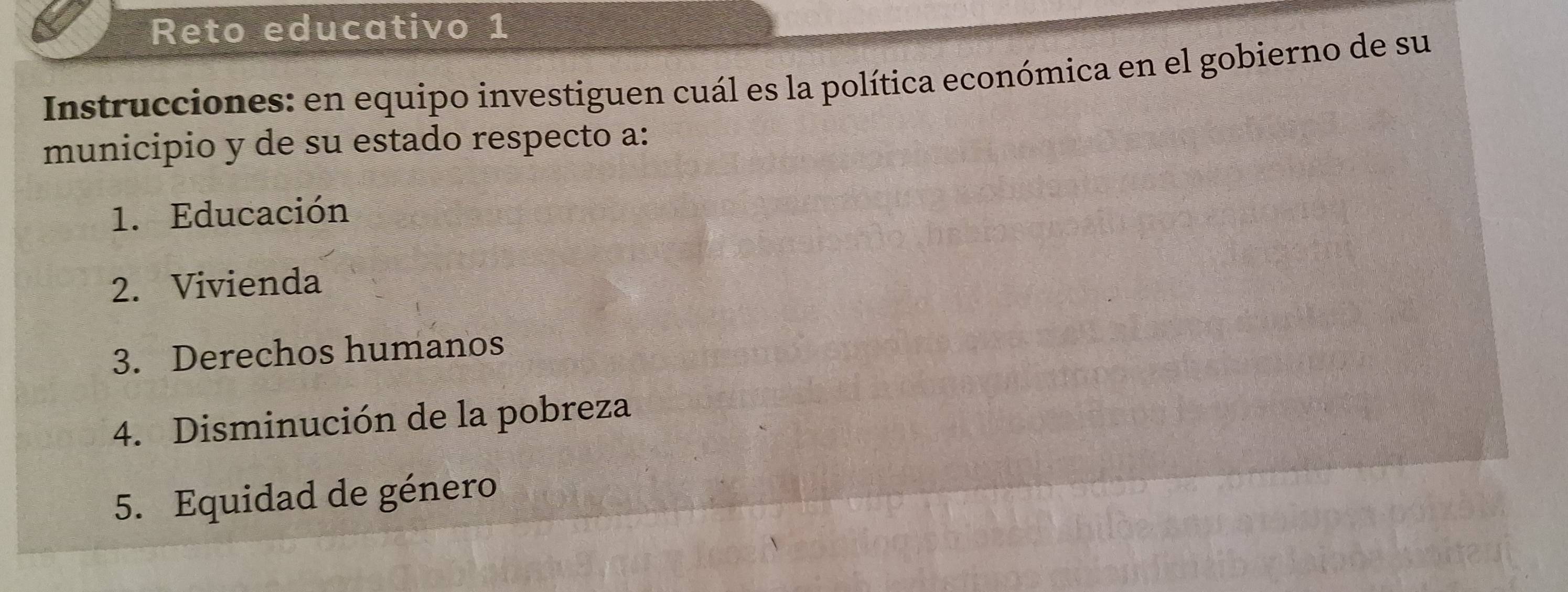 Reto educativo 1 
Instrucciones: en equipo investiguen cuál es la política económica en el gobierno de su 
municipio y de su estado respecto a: 
1. Educación 
2. Vivienda 
3. Derechos humanos 
4. Disminución de la pobreza 
5. Equidad de género