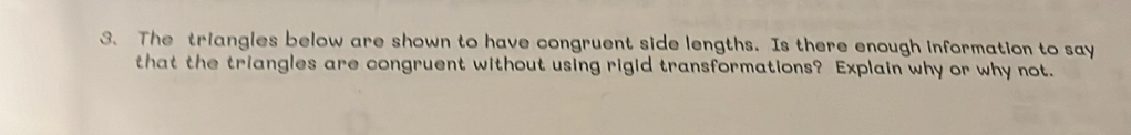 The triangles below are shown to have congruent side lengths. Is there enough information to say 
that the triangles are congruent without using rigid transformations? Explain why or why not.