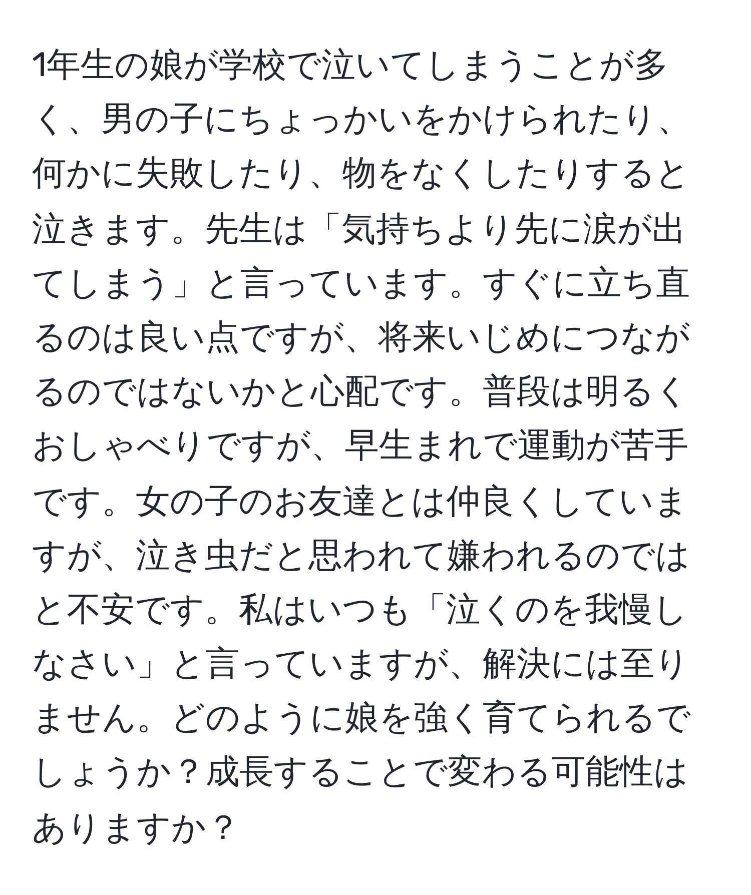 1年生の娘が学校で泣いてしまうことが多く、男の子にちょっかいをかけられたり、何かに失敗したり、物をなくしたりすると泣きます。先生は「気持ちより先に涙が出てしまう」と言っています。すぐに立ち直るのは良い点ですが、将来いじめにつながるのではないかと心配です。普段は明るくおしゃべりですが、早生まれで運動が苦手です。女の子のお友達とは仲良くしていますが、泣き虫だと思われて嫌われるのではと不安です。私はいつも「泣くのを我慢しなさい」と言っていますが、解決には至りません。どのように娘を強く育てられるでしょうか？成長することで変わる可能性はありますか？