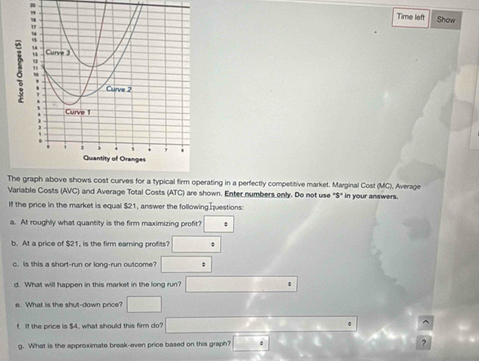 Time left Show 
Trating in a perfectly competitive market. Marginal Cost (MC), Average 
Variable Costs (AVC) and Average Total Costs (ATC) are shown. Enter numbers only. Do not use "$" in your answers. 
If the price in the market is equal $21, answer the following questions: 
a. At roughly what quantity is the firm maximizing profit? ; 
b. At a price of $21, is the firm earning profits? (-3,4)
x_n
c. Is this a short-run or long-run outcome? □ 
d. What will happen in this market in the long run? □ 
e. What is the shut-down price? □ 
f If the price is $4, what should this firm do? □  ^ 
g. What is the approximate break-even price based on this graph? ?