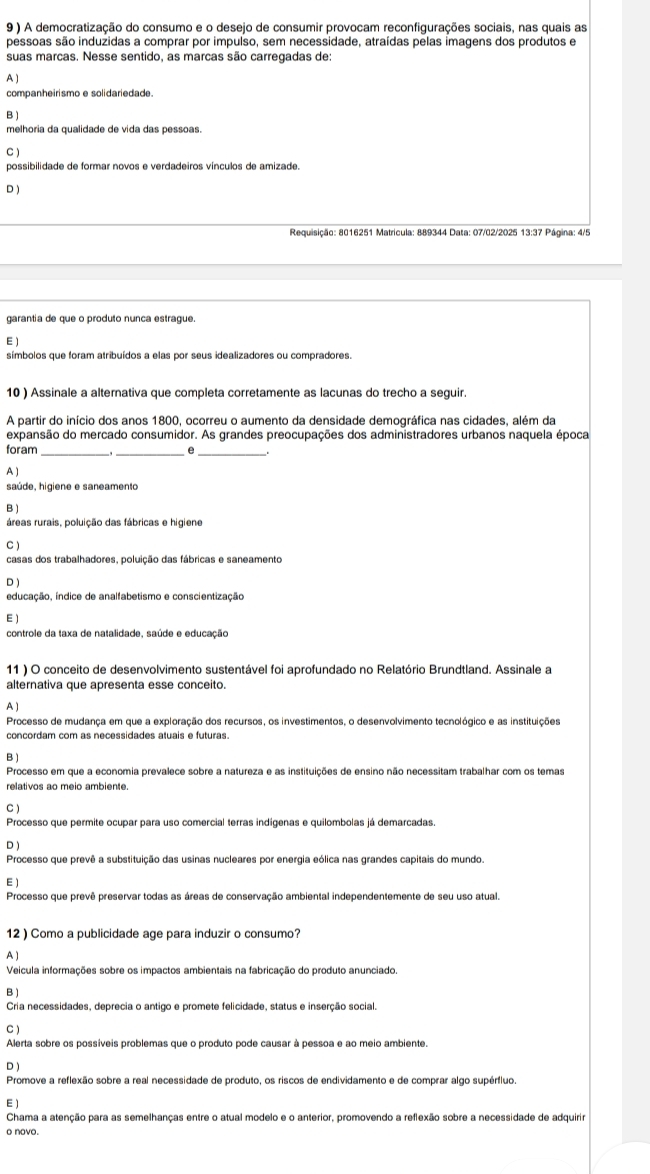 9 ) A democratização do consumo e o desejo de consumir provocam reconfigurações sociais, nas quais as
pessoas são induzidas a comprar por impulso, sem necessidade, atraídas pelas imagens dos produtos e
suas marcas. Nesse sentido, as marcas são carregadas de:
A )
companheirismo e solidariedade.
B )
melhoria da qualidade de vida das pessoas.
C )
possibilidade de formar novos e verdadeiros vínculos de amizade.
D )
Requisição: 8016251 Matricula: 889344 Data: 07/02/2025 13:37 Página: 4/5
garantia de que o produto nunca estrague.
E )
símbolos que foram atribuídos a elas por seus idealizadores ou compradores.
10 ) Assinale a alternativa que completa corretamente as lacunas do trecho a seguir.
A partir do início dos anos 1800, ocorreu o aumento da densidade demográfica nas cidades, além da
expansão do mercado consumidor. As grandes preocupações dos administradores urbanos naquela época
foram __e_
A )
saúde, higiene e saneamento
B )
áreas rurais, poluição das fábricas e higiene
C )
casas dos trabalhadores, poluição das fábricas e saneamento
D )
educação, índice de analfabetismo e conscientização
E )
controle da taxa de natalidade, saúde e educação
11 ) O conceito de desenvolvimento sustentável foi aprofundado no Relatório Brundtland. Assinale a
alternativa que apresenta esse conceito.
A )
Processo de mudança em que a exploração dos recursos, os investimentos, o desenvolvimento tecnológico e as instituições
concordam com as necessidades atuais e futuras.
B)
Processo em que a economia prevalece sobre a natureza e as instituições de ensino não necessitam trabalhar com os temas
relativos ao meio ambiente.
C )
Processo que permite ocupar para uso comercial terras indígenas e quilombolas já demarcadas
D )
Processo que prevê a substituição das usinas nucleares por energia eólica nas grandes capitais do mundo.
E )
Processo que prevê preservar todas as áreas de conservação ambiental independentemente de seu uso atual.
12 ) Como a publicidade age para induzir o consumo?
A )
Veicula informações sobre os impactos ambientais na fabricação do produto anunciado.
B)
Cria necessidades, deprecia o antigo e promete felicidade, status e inserção social.
C )
Alerta sobre os possíveis problemas que o produto pode causar à pessoa e ao meio ambiente.
D )
Promove a reflexão sobre a real necessidade de produto, os riscos de endividamento e de comprar algo supérfluo.
E)
Chama a atenção para as semelhanças entre o atual modelo e o anterior, promovendo a reflexão sobre a necessidade de adquirir
o novo.