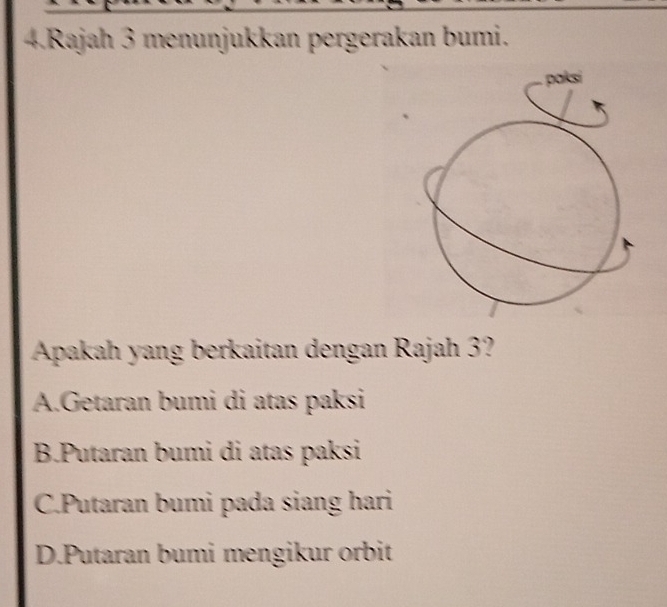 Rajah 3 menunjukkan pergerakan bumi.
paksi

Apakah yang berkaitan dengan Rajah 3?
A.Getaran bumi di atas paksi
B.Putaran bumi di atas paksi
C.Putaran bumi pada siang hari
D.Putaran bumi mengikur orbit