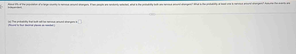 independent About 9% of the population of a large country is nervous around strangers. If two people are randomly selected, what is the probability both are nervous around strangers? What is the probability at least one is nervous around strangers? Assume the events are 
(a) The probability that both will be nervous around strangers is □
(Round to four decimal places as needed.)