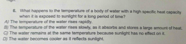 What happens to the temperature of a body of water with a high specific heat capacity
when it is exposed to sunlight for a long period of time?
A) The temperature of the water rises rapidly.
8) The temperature of the water rises slowly, as it absorbs and stores a large amount of heat.
C) The water remains at the same temperature because sunlight has no effect on it.
D) The water becomes cooler as it reflects sunlight.