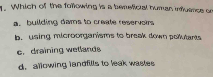 Which of the following is a beneficial human influence on
a. building dams to create reservoirs
b. using microorganisms to break down pollutants
c. draining wetlands
d. allowing landfills to leak wastes