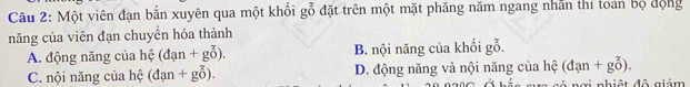 Một viên đạn bắn xuyên qua một khối gỗ đặt trên một mặt phăng năm ngang nhân thí toán bộ động
năng của viên đạn chuyển hóa thành
A. động năng của hệ (dan+g0^3). B. nội năng của khối gỗ.
(dan+goverline o).
C. nội năng của hệ (dan+goverline o). D. động năng và nội năng của hệ c nơi nhiệt đô giảm