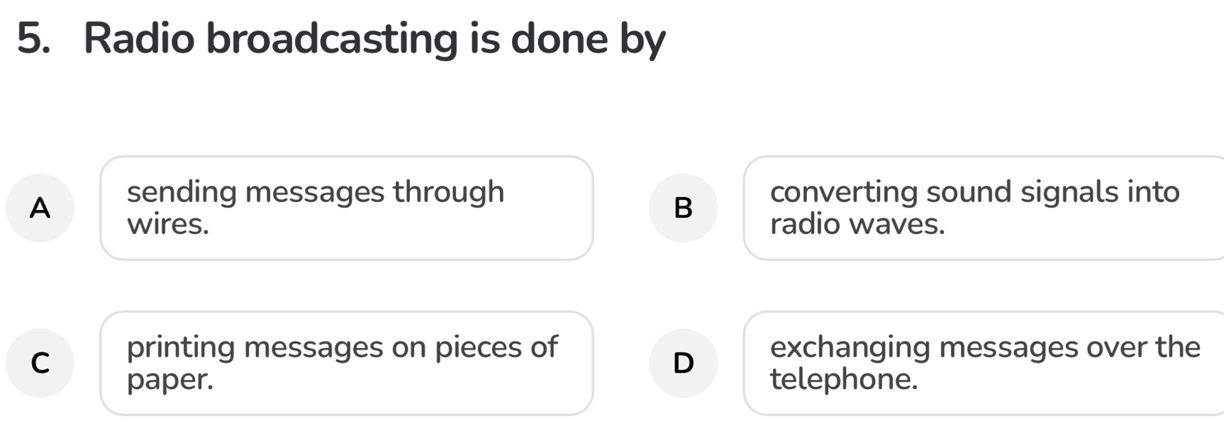 Radio broadcasting is done by
A
sending messages through converting sound signals into
B
wires. radio waves.
C printing messages on pieces of exchanging messages over the
D
paper. telephone.