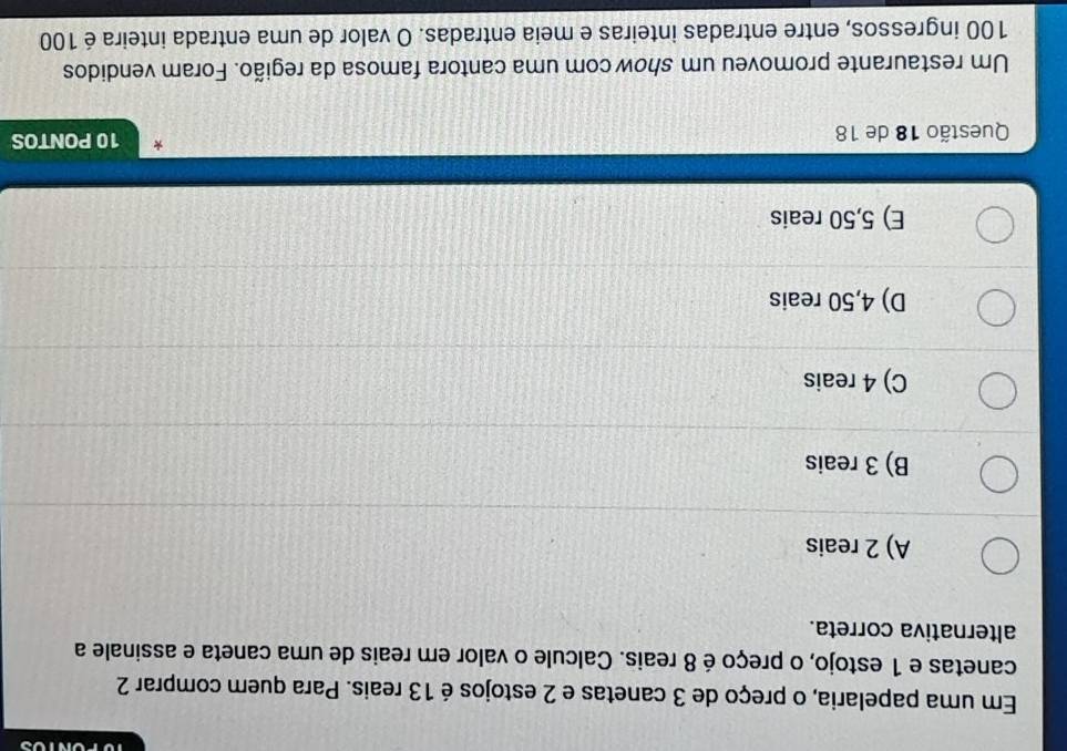 Em uma papelaria, o preço de 3 canetas e 2 estojos é 13 reais. Para quem comprar 2
canetas e 1 estojo, o preço é 8 reais. Calcule o valor em reais de uma caneta e assinale a
alternativa correta.
A) 2 reais
B) 3 reais
C) 4 reais
D) 4,50 reais
E) 5,50 reais
Questão 18 de 18 10 PONTOS
Um restaurante promoveu um show com uma cantora famosa da região. Foram vendidos
100 ingressos, entre entradas inteiras e meia entradas. O valor de uma entrada inteira é 100