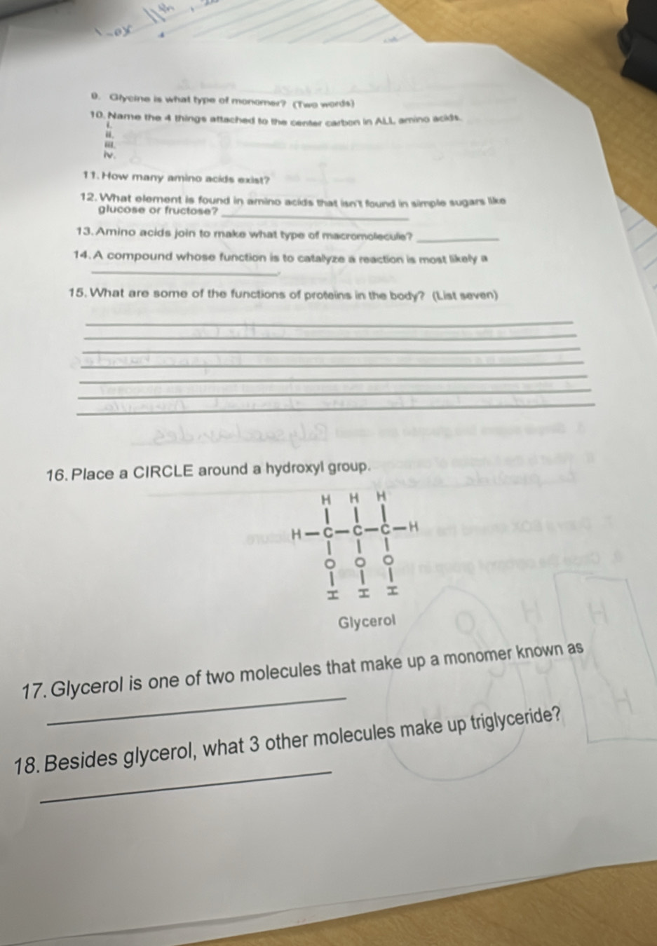 Glycine is what type of monomer? (Two words) 
10. Name the 4 things attached to the center carbon in ALL amino acids. 
iv. 
11.How many amino acids exist? 
12. What element is found in amino acids that isn't found in simple sugars like 
glucose or fructose? 
_ 
13. Amino acids join to make what type of macromolecule?_ 
_ 
14. A compound whose function is to catalyze a reaction is most likely a 
. 
15. What are some of the functions of proteins in the body? (List seven) 
_ 
_ 
_ 
_ 
_ 
_ 
_ 
16. Place a CIRCLE around a hydroxyl group. 
H H H 
H 
T 
Glycerol 
_ 
17. Glycerol is one of two molecules that make up a monomer known as 
_ 
18. Besides glycerol, what 3 other molecules make up triglyceride?