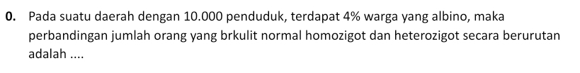 Pada suatu daerah dengan 10.000 penduduk, terdapat 4% warga yang albino, maka 
perbandingan jumlah orang yang brkulit normal homozigot dan heterozigot secara berurutan 
adalah ....