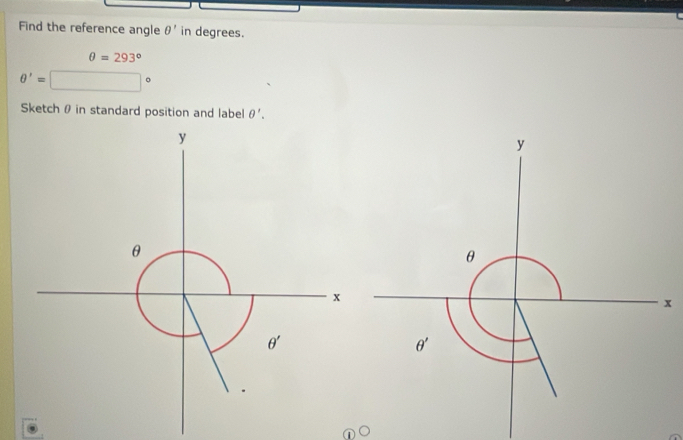 Find the reference angle θ ' in degrees.
θ =293°
θ '=
Sketch θ in standard position and label θ '.
y
θ
x
θ '
①○