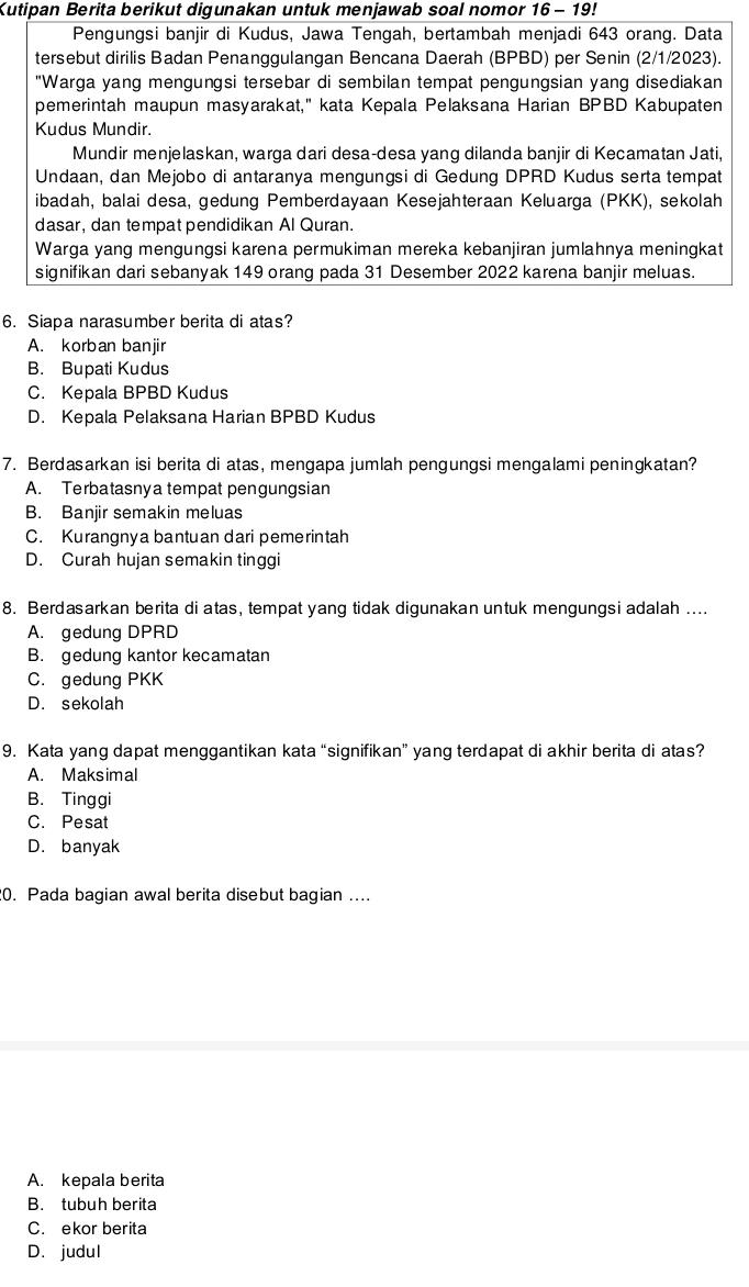 Kutipan Berita berikut digunakan untuk menjawab soal nomor 16-19
Pengungsi banjir di Kudus, Jawa Tengah, bertambah menjadi 643 orang. Data
tersebut dirilis Badan Penanggulangan Bencana Daerah (BPBD) per Senin (2/1/2023).
"Warga yang mengungsi tersebar di sembilan tempat pengungsian yang disediakan
pemerintah maupun masyarakat," kata Kepala Pelaksana Harian BPBD Kabupaten
Kudus Mundir.
Mundir menjelaskan, warga dari desa-desa yang dilanda banjir di Kecamatan Jati,
Undaan, dan Mejobo di antaranya mengungsi di Gedung DPRD Kudus serta tempat
ibadah, balai desa, gedung Pemberdayaan Kesejahteraan Keluarga (PKK), sekolah
dasar, dan tempat pendidikan Al Quran.
Warga yang mengungsi karena permukiman mereka kebanjiran jumlahnya meningkat
signifikan dari sebanyak 149 orang pada 31 Desember 2022 karena banjir meluas.
6. Siapa narasumber berita di atas?
A. korban banjir
B. Bupati Kudus
C. Kepala BPBD Kudus
D. Kepala Pelaksana Harian BPBD Kudus
7. Berdasarkan isi berita di atas, mengapa jumlah pengungsi mengalami peningkatan?
A. Terbatasnya tempat pengungsian
B. Banjir semakin meluas
C. Kurangnya bantuan dari pemerintah
D. Curah hujan semakin tinggi
8. Berdasarkan berita di atas, tempat yang tidak digunakan untuk mengungsi adalah ....
A. gedung DPRD
B. gedung kantor kecamatan
C. gedung PKK
D. sekolah
9. Kata yang dapat menggantikan kata “signifikan” yang terdapat di akhir berita di atas?
A. Maksimal
B. Tinggi
C. Pesat
D. banyak
20. Pada bagian awal berita disebut bagian ....
A. kepala berita
B. tubuh berita
C. ekor berita
D. judul