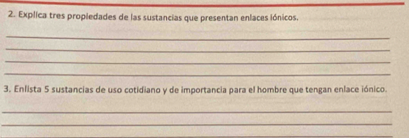 Explica tres propiedades de las sustancias que presentan enlaces iónicos. 
_ 
_ 
_ 
_ 
3. Enlista 5 sustancias de uso cotidiano y de importancia para el hombre que tengan enlace iónico. 
_ 
_ 
_