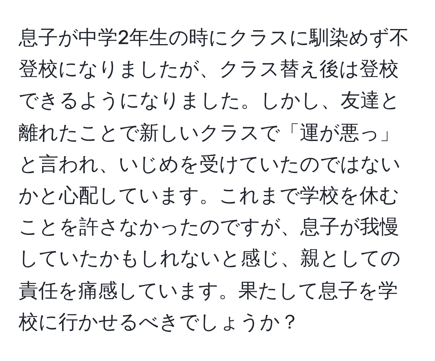 息子が中学2年生の時にクラスに馴染めず不登校になりましたが、クラス替え後は登校できるようになりました。しかし、友達と離れたことで新しいクラスで「運が悪っ」と言われ、いじめを受けていたのではないかと心配しています。これまで学校を休むことを許さなかったのですが、息子が我慢していたかもしれないと感じ、親としての責任を痛感しています。果たして息子を学校に行かせるべきでしょうか？