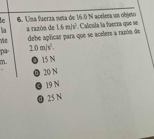 le 6. Una fuerza neta de 16.0 N acelera un objeto
la a razón de 1.6m/s^2. Calcula la fuerza que se
te debe aplicar para que se acelere a razón de
pa- 2.0m/s^2.
m. @ 15 N
D 20 N
0 19 N
d 25 N