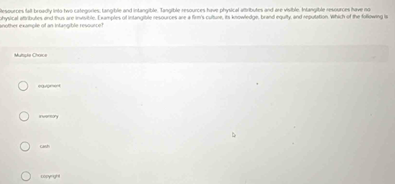 Resources fall broadly into two categories; tangible and intangible. Tangible resources have physical attributes and are visible. Intangible resources have no
physical attributes and thus are invisible. Examples of intangible resources are a firm's culture, its knowledge, brand equity, and reputation. Which of the following is
another example of an intangible resource?
Multiple Choice
equipment
Inventory
cash
copyright