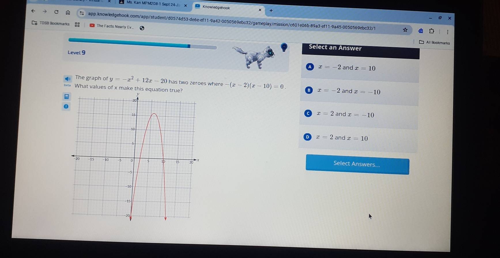 Ms. Kan MPM2D8-1 Sept 24-J Knowledgehook × +
app.knowledgehook.com/app/student/d0574d53-de6e-ef11-9a42-0050569ebc32/gameplay/mission/c601e06b-89a3-ef11-9a45-0050569ebc32/1
TDSB Bookmarks The Facts Nearly Ev...
All Bookmarks
Select an Answer
Level 9
x=-2 and x=10
The graph of y=-x^2+12x-20 has two zeroes where -(x-2)(x-10)=0. 
What values of x make this equation true?
x=-2 and x=-10
x=2
and x=-10
x=2 and x=10
Select Answers...