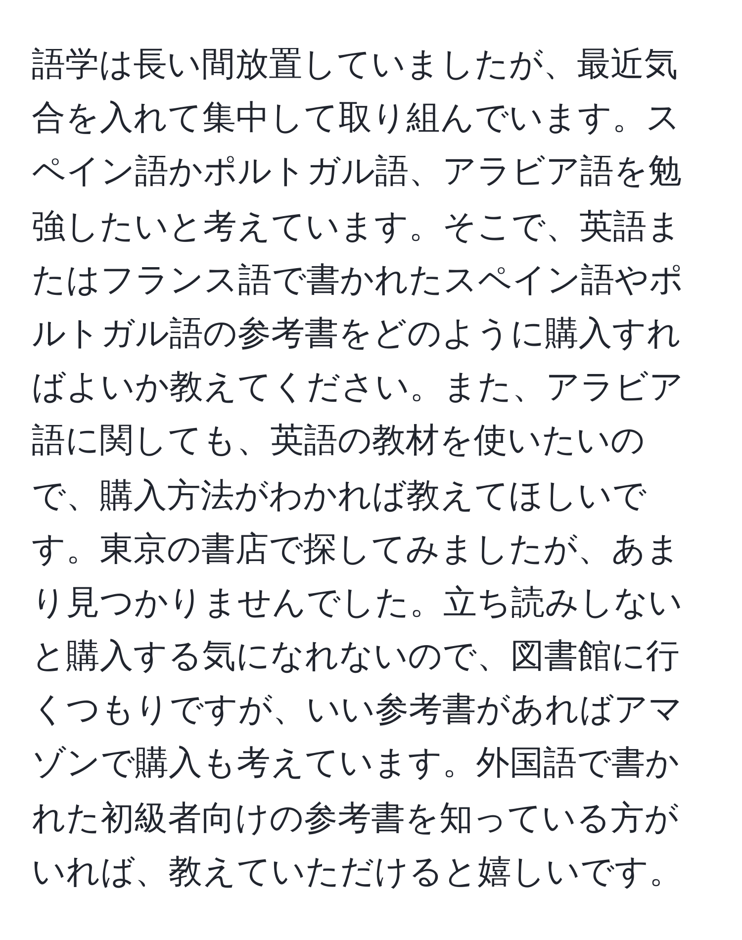 語学は長い間放置していましたが、最近気合を入れて集中して取り組んでいます。スペイン語かポルトガル語、アラビア語を勉強したいと考えています。そこで、英語またはフランス語で書かれたスペイン語やポルトガル語の参考書をどのように購入すればよいか教えてください。また、アラビア語に関しても、英語の教材を使いたいので、購入方法がわかれば教えてほしいです。東京の書店で探してみましたが、あまり見つかりませんでした。立ち読みしないと購入する気になれないので、図書館に行くつもりですが、いい参考書があればアマゾンで購入も考えています。外国語で書かれた初級者向けの参考書を知っている方がいれば、教えていただけると嬉しいです。