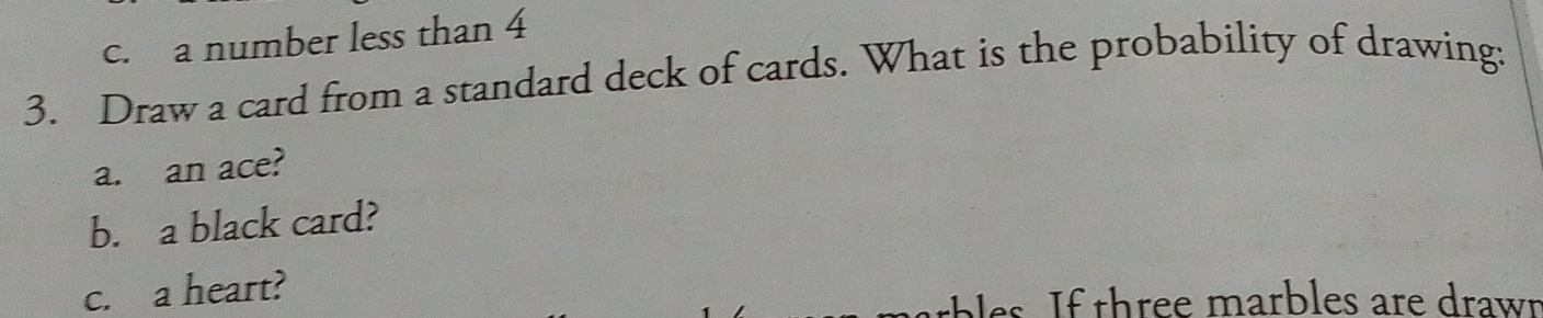 c. a number less than 4
3. Draw a card from a standard deck of cards. What is the probability of drawing:
a. an ace?
b. a black card?
c. a heart?
e f three marbles are drawr