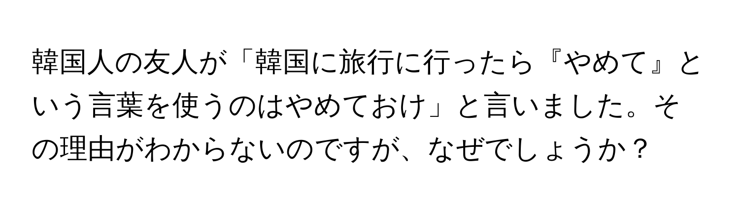 韓国人の友人が「韓国に旅行に行ったら『やめて』という言葉を使うのはやめておけ」と言いました。その理由がわからないのですが、なぜでしょうか？