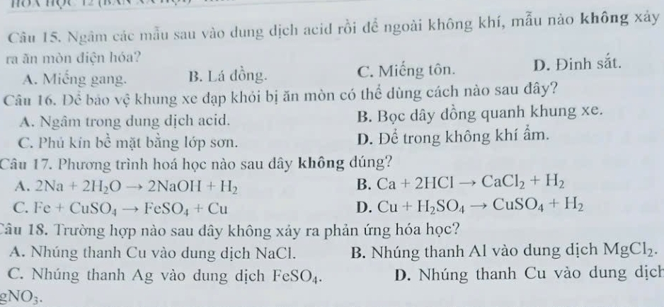 Ngâm các mẫu sau vào dung dịch acid rồi để ngoài không khí, mẫu nào không xảy
ra ăn mòn điện hóa?
A. Miếng gang. B. Lá đồng. C. Miếng tôn. D. Đinh sắt.
Câu 16. Để bảo vệ khung xe đạp khỏi bị ăn mòn có thể dùng cách nào sau đây?
A. Ngâm trong dung dịch acid. B. Bọc dây đồng quanh khung xe.
C. Phú kín bhat c mặt bằng lớp sơn. D. Để trong không khí ẩm.
Câu 17. Phương trình hoá học nào sau dây không dúng?
A. 2Na+2H_2Oto 2NaOH+H_2 B. Ca+2HClto CaCl_2+H_2
C. Fe+CuSO_4to FeSO_4+Cu D. Cu+H_2SO_4to CuSO_4+H_2
Câu 18. Trường hợp nào sau dây không xảy ra phản ứng hóa học?
A. Nhúng thanh Cu vào dung dịch NaCl. B. Nhúng thanh Al vào dung dịch MgCl_2.
C. Nhúng thanh Ag vào dung dịch FeSO_4. D. Nhúng thanh Cu vào dung dịch
gNO_3.