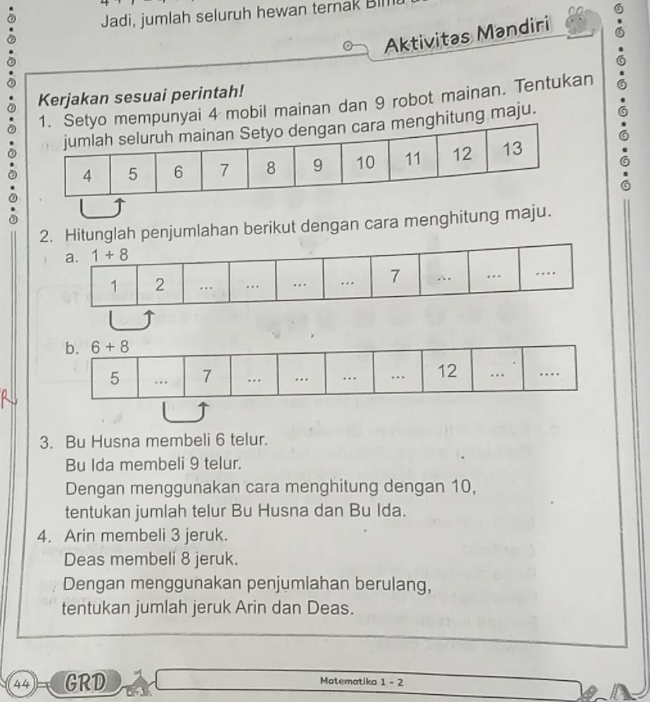 Jadi, jumlah seluruh hewan ternak Bll
Aktivitas Mandiri
Kerjakan sesuai perintah!
ai 4 mobil mainan dan 9 robot mainan. Tentukan
ng maju.
.
.
2. Hitunglah penjumlahan berikut dengan cara menghitung maju.
3. Bu Husna membeli 6 telur.
Bu Ida membeli 9 telur.
Dengan menggunakan cara menghitung dengan 10,
tentukan jumlah telur Bu Husna dan Bu Ida.
4. Arin membeli 3 jeruk.
Deas membeli 8 jeruk.
Dengan menggunakan penjumlahan berulang,
tentukan jumlah jeruk Arin dan Deas.
44 GRD Matematika 1-2