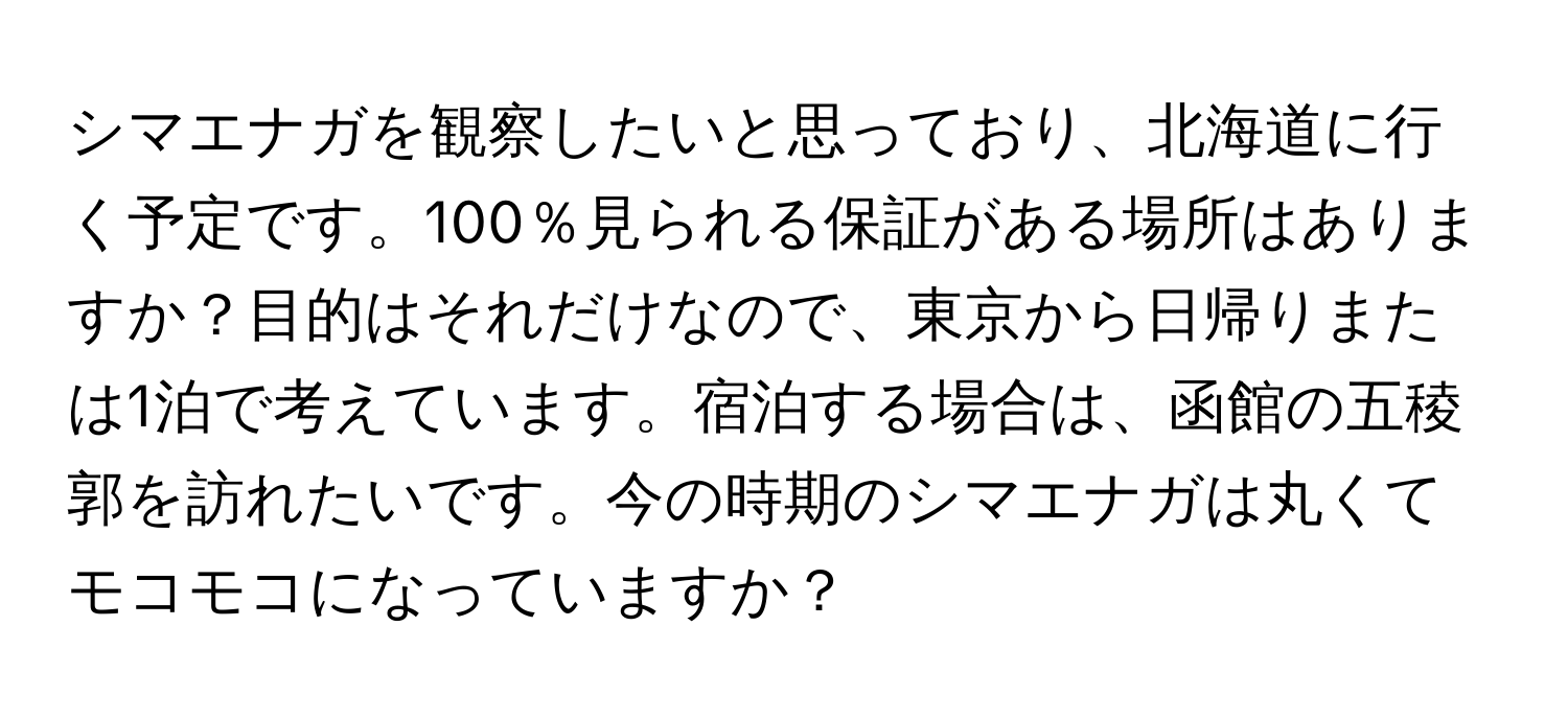 シマエナガを観察したいと思っており、北海道に行く予定です。100％見られる保証がある場所はありますか？目的はそれだけなので、東京から日帰りまたは1泊で考えています。宿泊する場合は、函館の五稜郭を訪れたいです。今の時期のシマエナガは丸くてモコモコになっていますか？