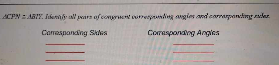 △ CPN≌ △ BIY. Identify all pairs of congruent corresponding angles and corresponding sides. 
Corresponding Sides Corresponding Angles 
_ 
_ 
_ 
_ 
_ 
_