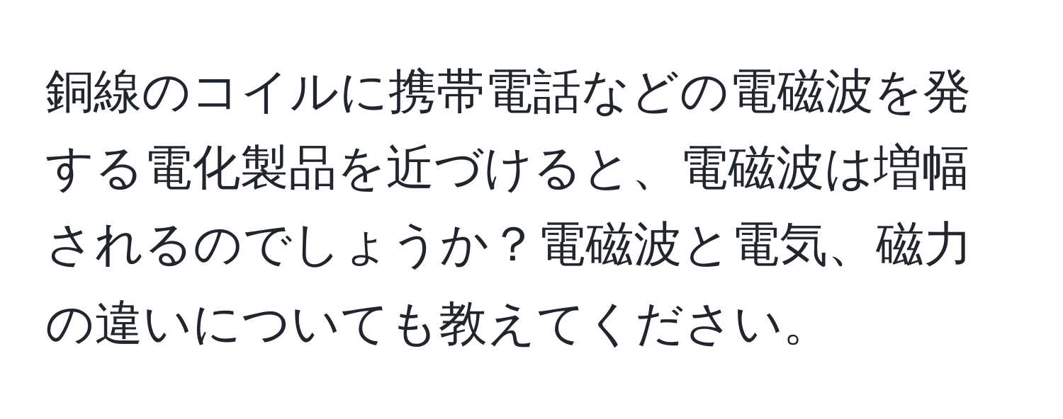 銅線のコイルに携帯電話などの電磁波を発する電化製品を近づけると、電磁波は増幅されるのでしょうか？電磁波と電気、磁力の違いについても教えてください。