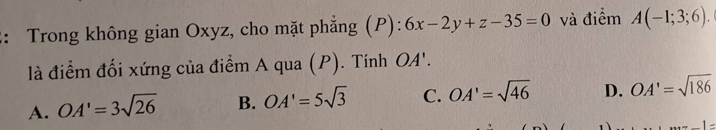 2: Trong không gian Oxyz, cho mặt phẳng (P): 6x-2y+z-35=0 và điểm A(-1;3;6). 
là điểm đối xứng của điểm A qua (P). Tính OA'.
D. OA'=sqrt(186)
A. OA'=3sqrt(26)
B. OA'=5sqrt(3)
C. OA'=sqrt(46)