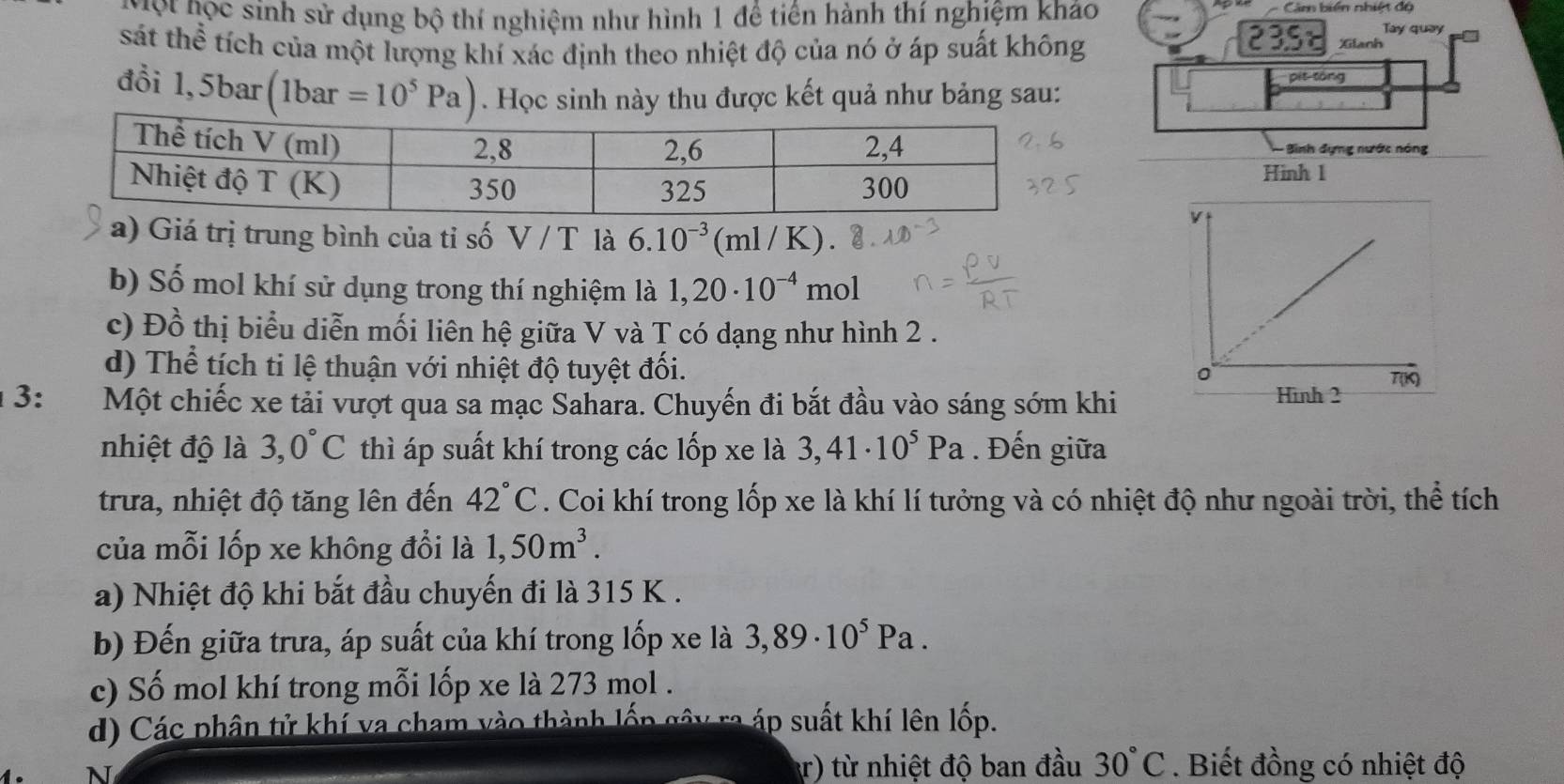 ọ t học sinh sử dụng bộ thí nghiệm như hình 1 để tiến hành thí nghiệm kháo
=    â biên nhiệt d ộ
Tay quay
sát thể tích của một lượng khí xác định theo nhiệt độ của nó ở áp suất không
23 Xilanh
pít tóng
đổi 1,5bar(1bar=10^5Pa). Học sinh này thu được kết quả như bảng sau:
Bình đựng nước nóng
Hinh 1
a) Giá trị trung bình của tỉ số V/T là 6.10^(-3)(ml/K).
b) Số mol khí sử dụng trong thí nghiệm là 1,20· 10^(-4)mol
c) Đồ thị biểu diễn mối liên hệ giữa V và T có dạng như hình 2 .
d) Thể tích ti lệ thuận với nhiệt độ tuyệt đối.
3: Một chiếc xe tải vượt qua sa mạc Sahara. Chuyến đi bắt đầu vào sáng sớm khi
nhiệt độ là 3,0°C thì áp suất khí trong các lốp xe là 3,41· 10^5Pa. Đến giữa
trưa, nhiệt độ tăng lên đến 42°C. Coi khí trong lốp xe là khí lí tưởng và có nhiệt độ như ngoài trời, thể tích
của mỗi lốp xe không đổi là 1,50m^3.
a) Nhiệt độ khi bắt đầu chuyến đi là 315 K .
b) Đến giữa trưa, áp suất của khí trong lốp xe là 3,89· 10^5Pa.
c) Số mol khí trong mỗi lốp xe là 273 mol .
d) Các phân tử khí va cham vào thành lốp gây ra áp suất khí lên lốp.
N
r) từ nhiệt độ ban đầu 30°C. Biết đồng có nhiệt độ