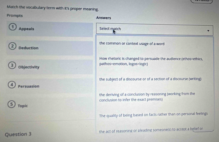 Match the vocabulary term with it's proper meaning.
Prompts Answers
① Appeals Select match
the common or context usage of a word
Deduction
How rhetoric is changed to persuade the audience (ethos=ethics,
3 Objectivity
pathos=emotion, logos=logic)
the subject of a discourse or of a section of a discourse (writing)
4 Persuasion
the deriving of a conclusion by reasoning (working from the
conclusion to infer the exact premises)
5 Topic
The quality of being based on facts rather than on personal feelings
Question 3 the act of reasoning or pleading someone(s) to accept a belief or