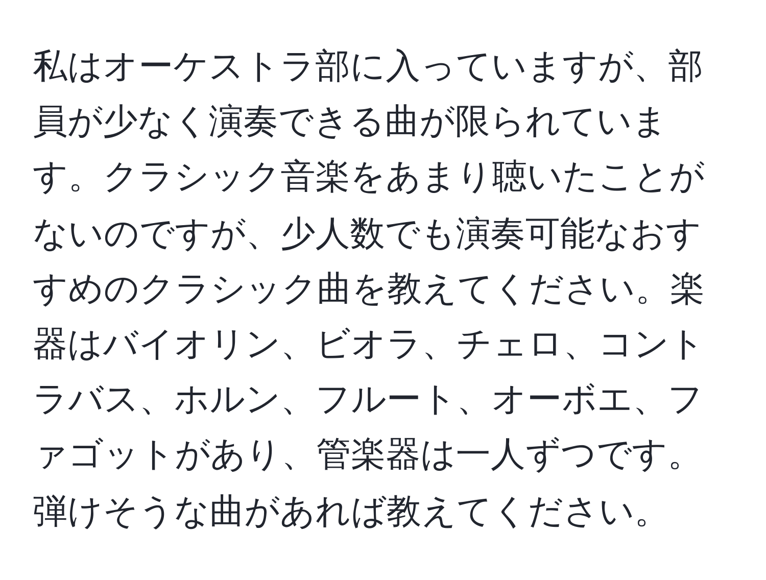 私はオーケストラ部に入っていますが、部員が少なく演奏できる曲が限られています。クラシック音楽をあまり聴いたことがないのですが、少人数でも演奏可能なおすすめのクラシック曲を教えてください。楽器はバイオリン、ビオラ、チェロ、コントラバス、ホルン、フルート、オーボエ、ファゴットがあり、管楽器は一人ずつです。弾けそうな曲があれば教えてください。