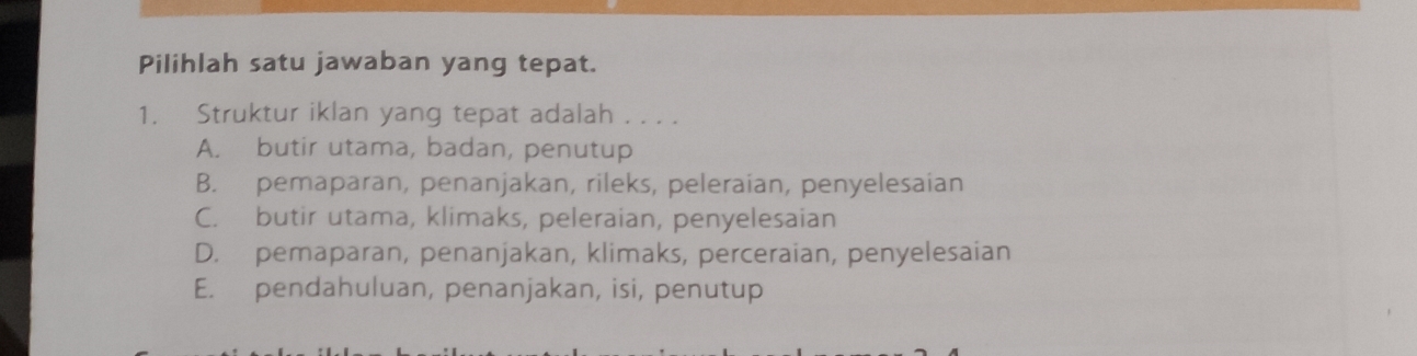 Pilihlah satu jawaban yang tepat.
1. Struktur iklan yang tepat adalah . . . .
A. butir utama, badan, penutup
B. pemaparan, penanjakan, rileks, peleraian, penyelesaian
C. butir utama, klimaks, peleraian, penyelesaian
D. pemaparan, penanjakan, klimaks, perceraian, penyelesaian
E. pendahuluan, penanjakan, isi, penutup