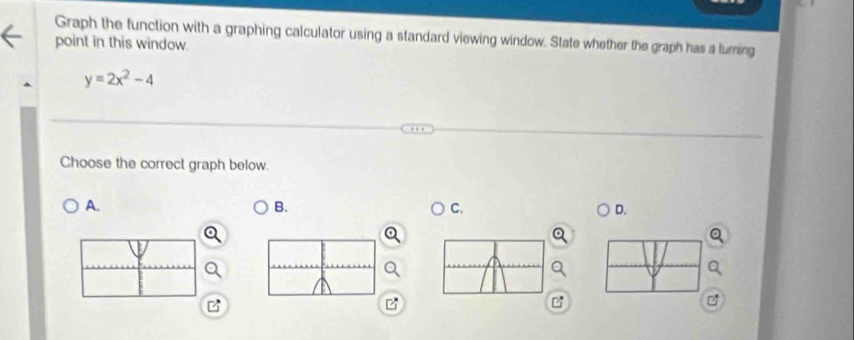 Graph the function with a graphing calculator using a standard viewing window. State whether the graph has a turning 
point in this window.
y=2x^2-4
Choose the correct graph below. 
A. 
B. 
C. 
D.